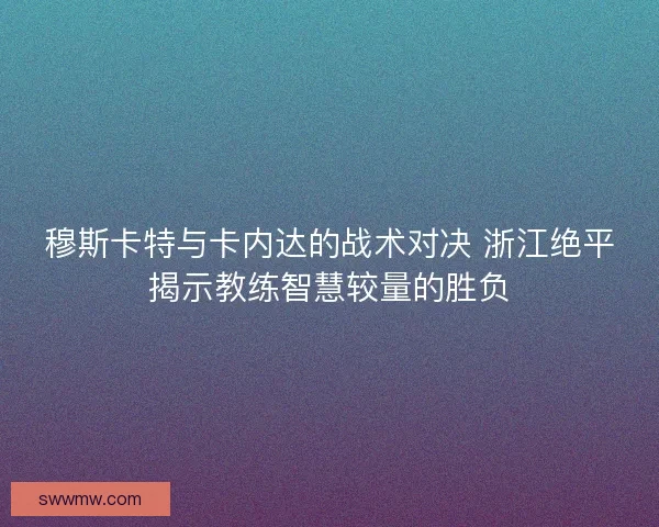 穆斯卡特与卡内达的战术对决 浙江绝平揭示教练智慧较量的胜负