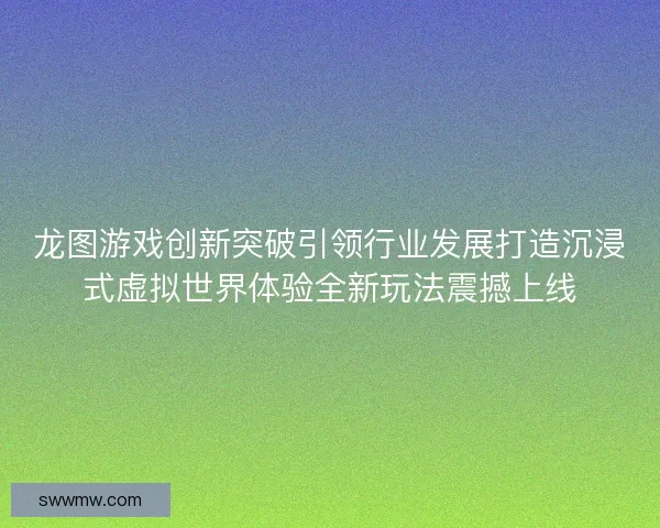 龙图游戏创新突破引领行业发展打造沉浸式虚拟世界体验全新玩法震撼上线