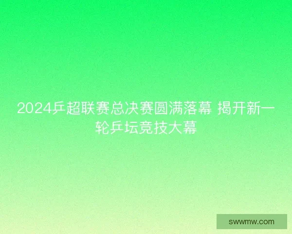 2024乒超联赛总决赛圆满落幕 揭开新一轮乒坛竞技大幕