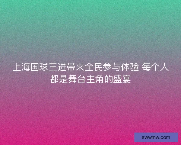 上海国球三进带来全民参与体验 每个人都是舞台主角的盛宴