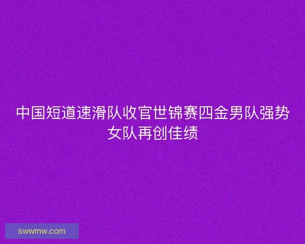 中国短道速滑队收官世锦赛四金男队强势女队再创佳绩