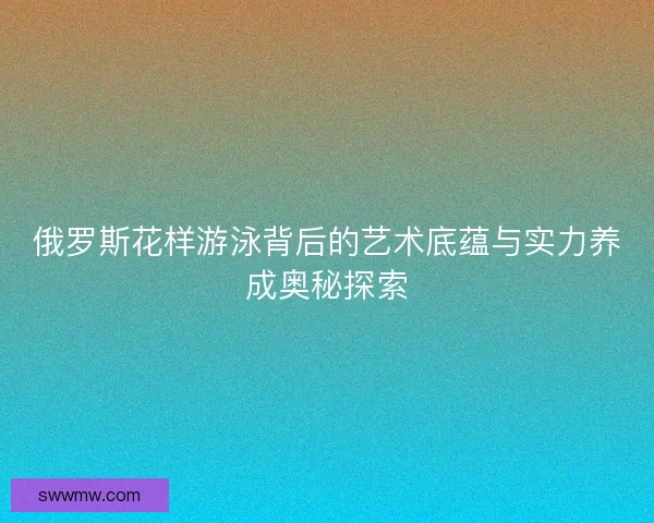 俄罗斯花样游泳背后的艺术底蕴与实力养成奥秘探索