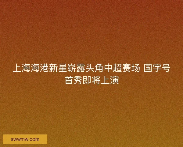 上海海港新星崭露头角中超赛场 国字号首秀即将上演
