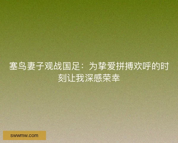 塞鸟妻子观战国足：为挚爱拼搏欢呼的时刻让我深感荣幸