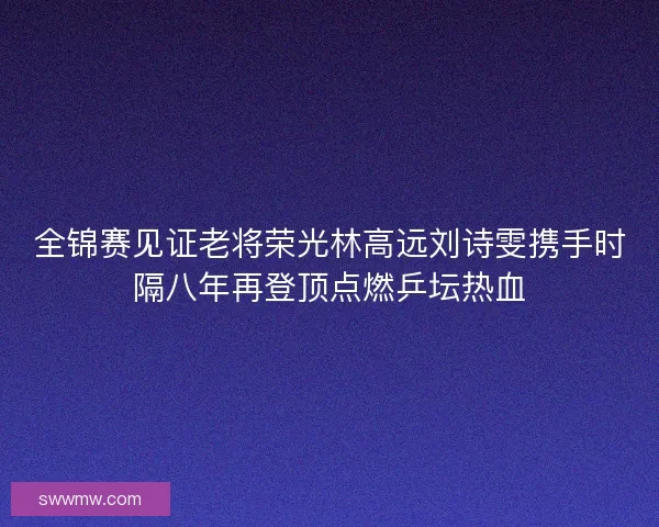 全锦赛见证老将荣光林高远刘诗雯携手时隔八年再登顶点燃乒坛热血