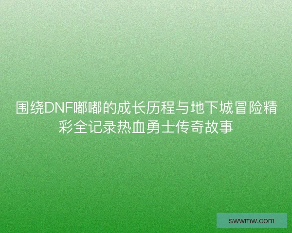 围绕DNF嘟嘟的成长历程与地下城冒险精彩全记录热血勇士传奇故事