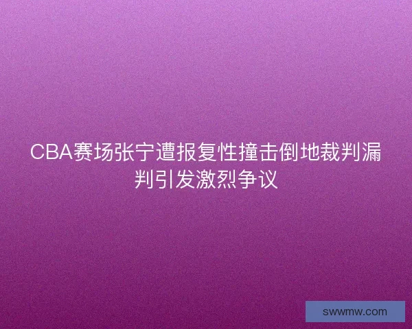 CBA赛场张宁遭报复性撞击倒地裁判漏判引发激烈争议
