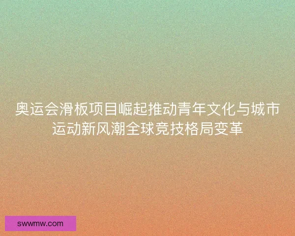 奥运会滑板项目崛起推动青年文化与城市运动新风潮全球竞技格局变革 奥运会滑板项目崛起推动青年文化与城市运动新风潮全球竞技格局变革