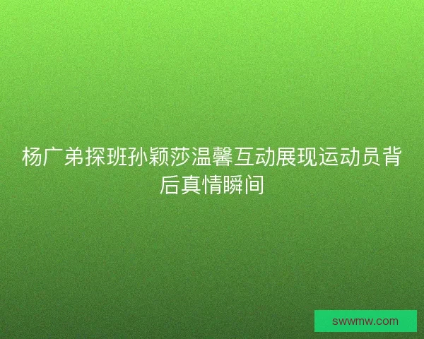 杨广弟探班孙颖莎温馨互动展现运动员背后真情瞬间
