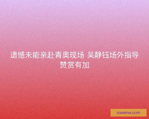 遗憾未能亲赴青奥现场 吴静钰场外指导赞赏有加