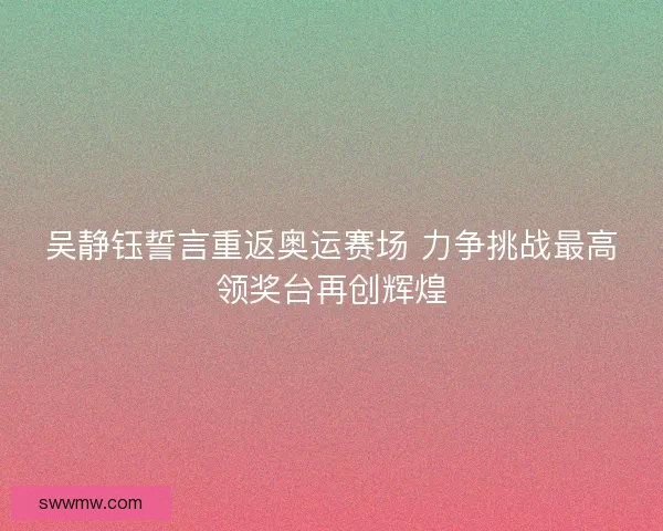 吴静钰誓言重返奥运赛场 力争挑战最高领奖台再创辉煌 吴静钰誓言重返奥运赛场 力争挑战最高领奖台再创辉煌