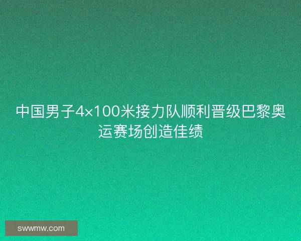 中国男子4×100米接力队顺利晋级巴黎奥运赛场创造佳绩