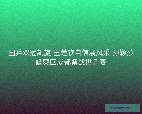 国乒双冠凯旋 王楚钦自信展风采 孙颖莎飒爽回成都备战世乒赛