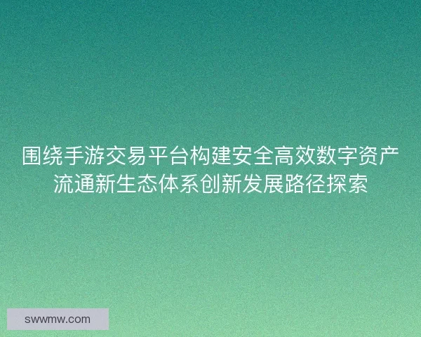 围绕手游交易平台构建安全高效数字资产流通新生态体系创新发展路径探索 围绕手游交易平台构建安全高效数字资产流通新生态体系创新发展路径探索